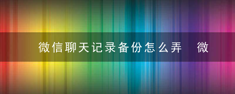 微信聊天记录备份怎么弄 微信聊天记录能保存多久